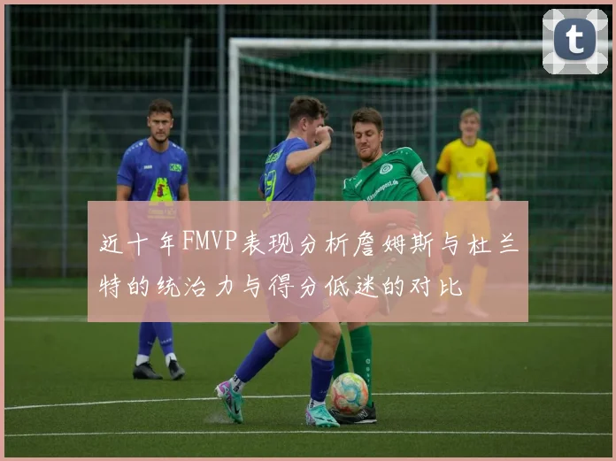 近十年FMVP表现分析詹姆斯与杜兰特的统治力与得分低迷的对比