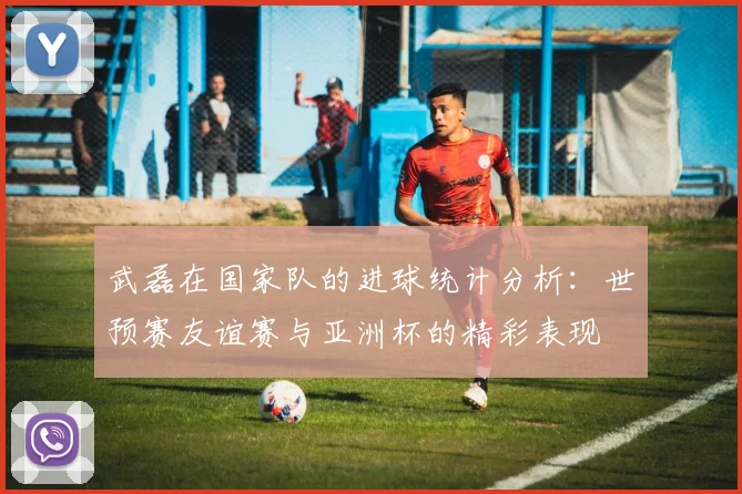 武磊在国家队的进球统计分析：世预赛友谊赛与亚洲杯的精彩表现