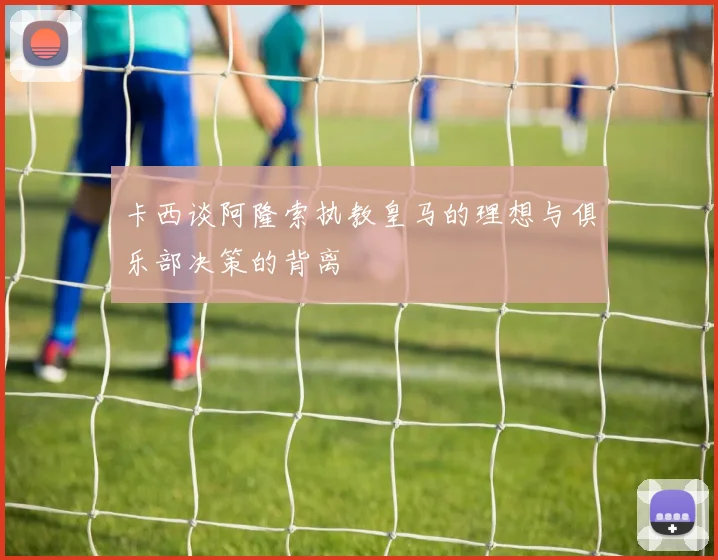 卡西谈阿隆索执教皇马的理想与俱乐部决策的背离