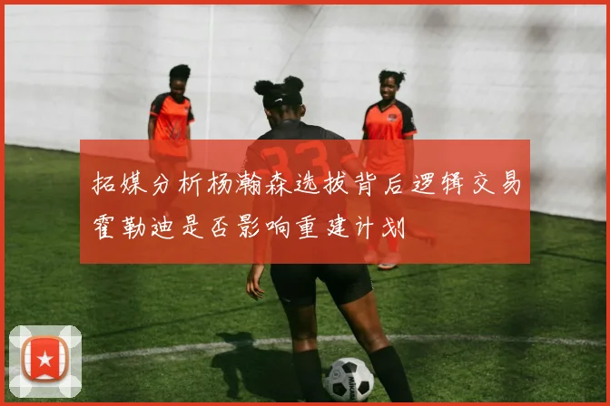 拓媒分析杨瀚森选拔背后逻辑交易霍勒迪是否影响重建计划