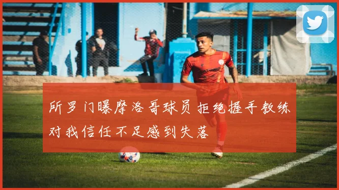 所罗门曝摩洛哥球员拒绝握手教练对我信任不足感到失落
