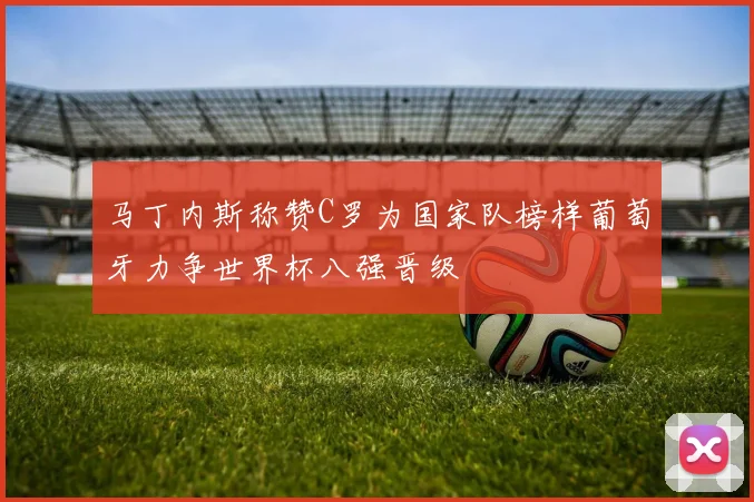马丁内斯称赞C罗为国家队榜样葡萄牙力争世界杯八强晋级