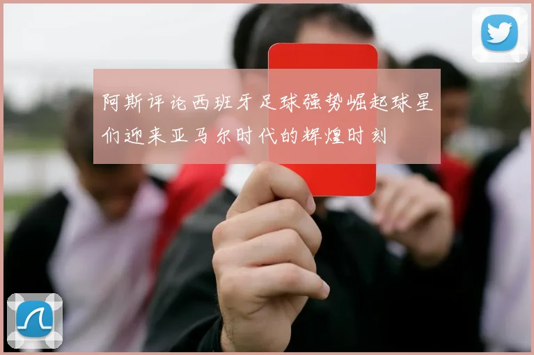 阿斯评论西班牙足球强势崛起球星们迎来亚马尔时代的辉煌时刻