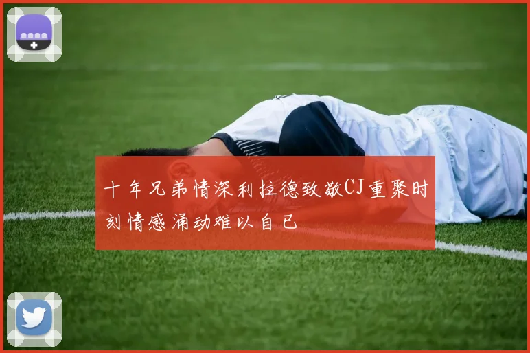 十年兄弟情深利拉德致敬CJ重聚时刻情感涌动难以自已
