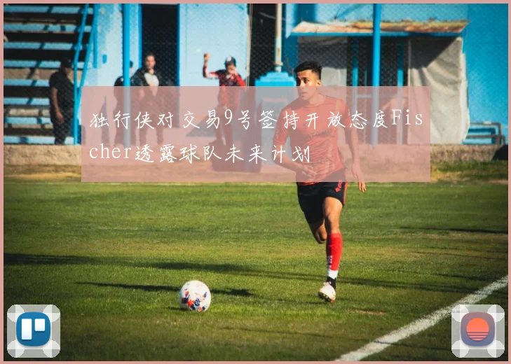 独行侠对交易9号签持开放态度Fischer透露球队未来计划