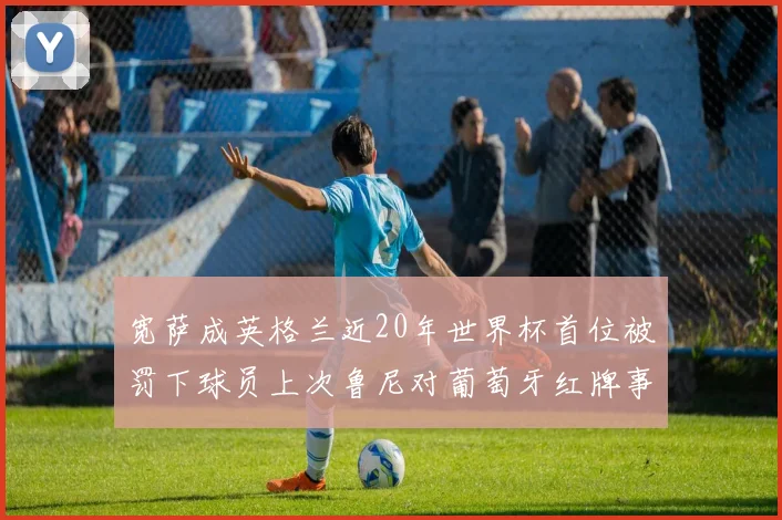 宽萨成英格兰近20年世界杯首位被罚下球员上次鲁尼对葡萄牙红牌事件回顾