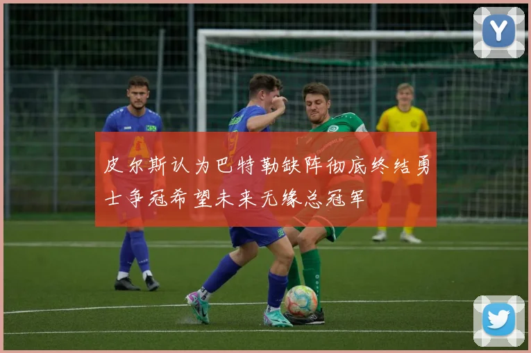 皮尔斯认为巴特勒缺阵彻底终结勇士争冠希望未来无缘总冠军